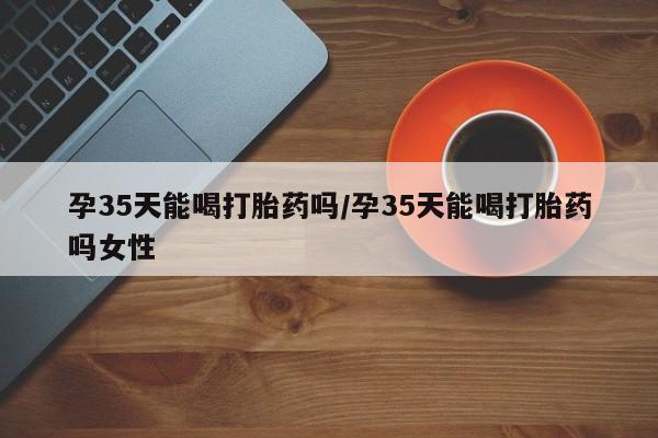 怀孕可以自己买药流吗孕35天能喝打胎药吗/孕35天能喝打胎药吗女性