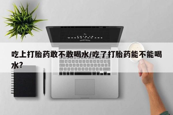 怀孕可以自己买药流吗吃上打胎药敢不敢喝水/吃了打胎药能不能喝水?