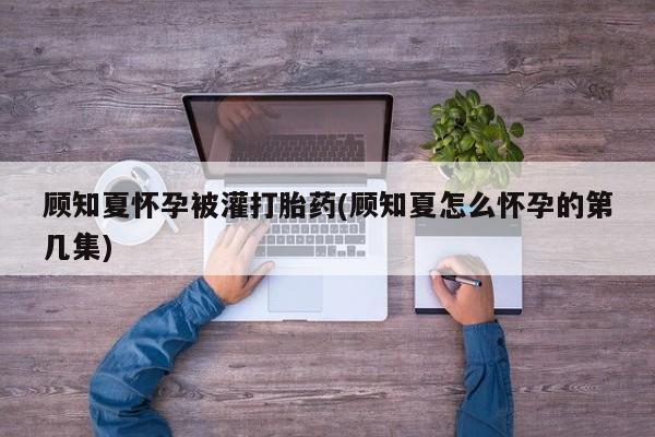 怀孕可以自己买药流吗顾知夏怀孕被灌打胎药(顾知夏怎么怀孕的第几集)