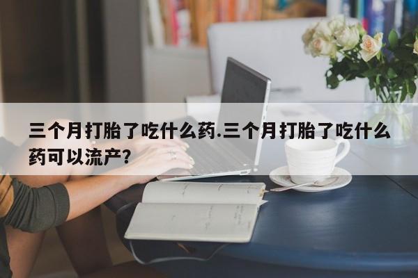 怀孕可以自己买药流吗三个月打胎了吃什么药.三个月打胎了吃什么药可以流产？