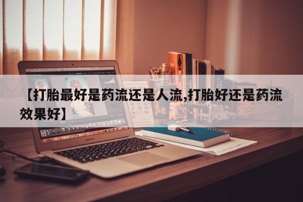 怀孕可以自己买药流吗【打胎最好是药流还是人流,打胎好还是药流效果好】