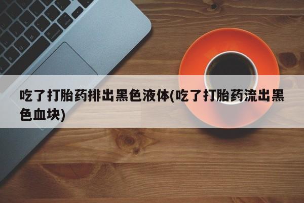 怀孕可以自己买药流吗吃了打胎药排出黑色液体(吃了打胎药流出黑色血块)