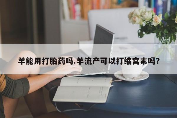 怀孕可以自己买药流吗羊能用打胎药吗.羊流产可以打缩宫素吗？