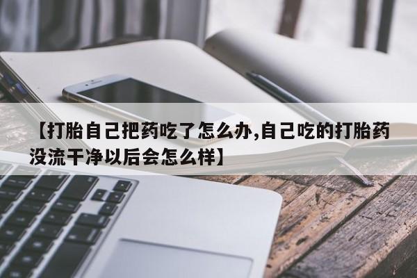 怀孕可以自己买药流吗【打胎自己把药吃了怎么办,自己吃的打胎药没流干净以后会怎么样】