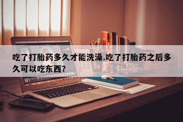 怀孕可以自己买药流吗吃了打胎药多久才能洗澡.吃了打胎药之后多久可以吃东西？