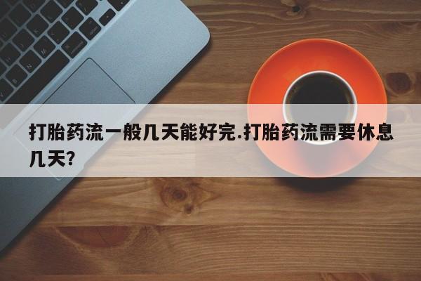 怀孕可以自己买药流吗打胎药流一般几天能好完.打胎药流需要休息几天？