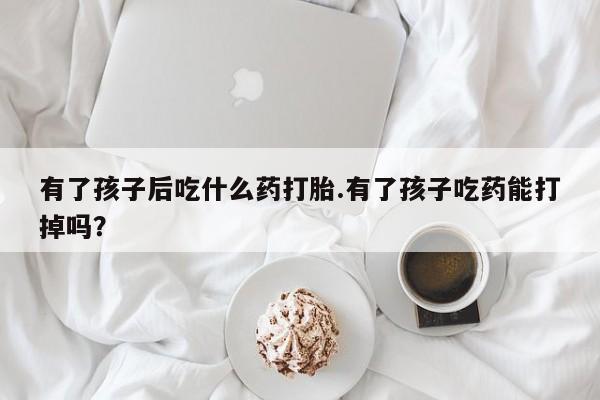 怀孕可以自己买药流吗有了孩子后吃什么药打胎.有了孩子吃药能打掉吗？