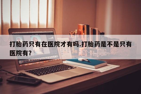 怀孕可以自己买药流吗打胎药只有在医院才有吗.打胎药是不是只有医院有？