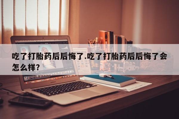 怀孕可以自己买药流吗吃了打胎药后后悔了.吃了打胎药后后悔了会怎么样？