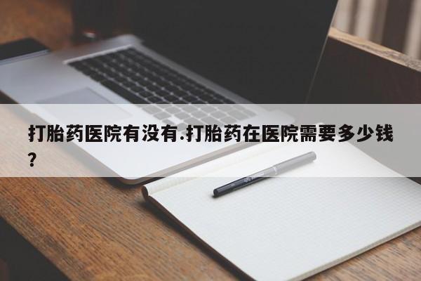 怀孕可以自己买药流吗打胎药医院有没有.打胎药在医院需要多少钱？