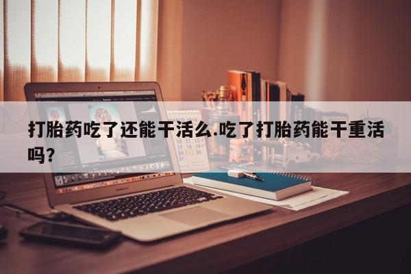 怀孕可以自己买药流吗打胎药吃了还能干活么.吃了打胎药能干重活吗？