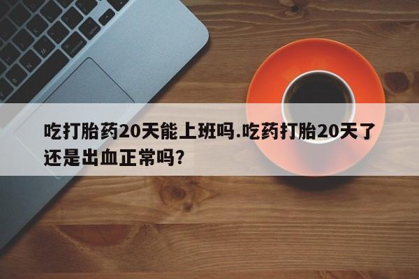 怀孕可以自己买药流吗吃打胎药20天能上班吗.吃药打胎20天了还是出血正常吗？
