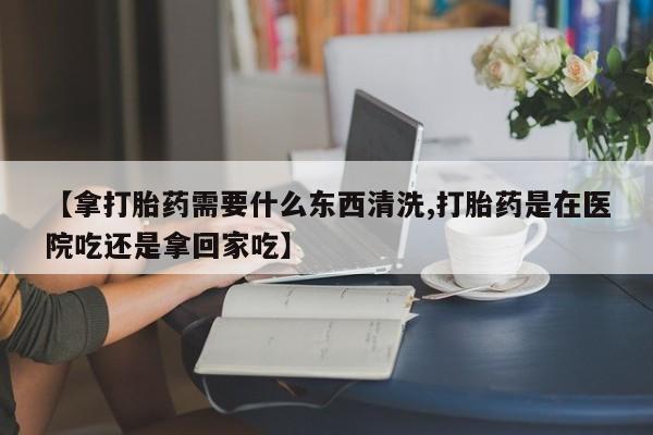 怀孕可以自己买药流吗【拿打胎药需要什么东西清洗,打胎药是在医院吃还是拿回家吃】