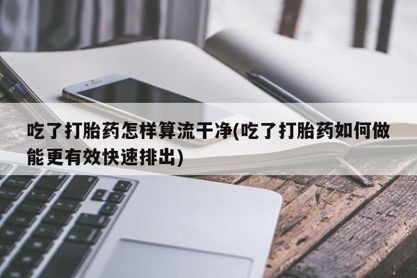 怀孕可以自己买药流吗吃了打胎药怎样算流干净(吃了打胎药如何做能更有效快速排出)