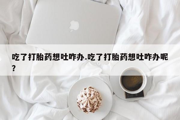 怀孕可以自己买药流吗吃了打胎药想吐咋办.吃了打胎药想吐咋办呢？