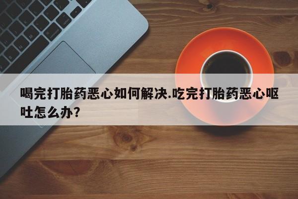 怀孕可以自己买药流吗喝完打胎药恶心如何解决.吃完打胎药恶心呕吐怎么办？