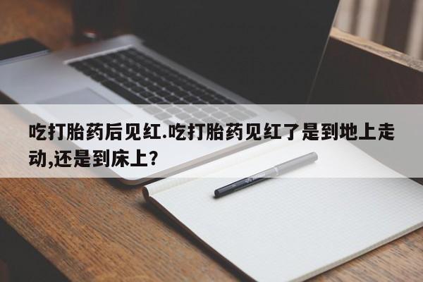 怀孕可以自己买药流吗吃打胎药后见红.吃打胎药见红了是到地上走动,还是到床上？