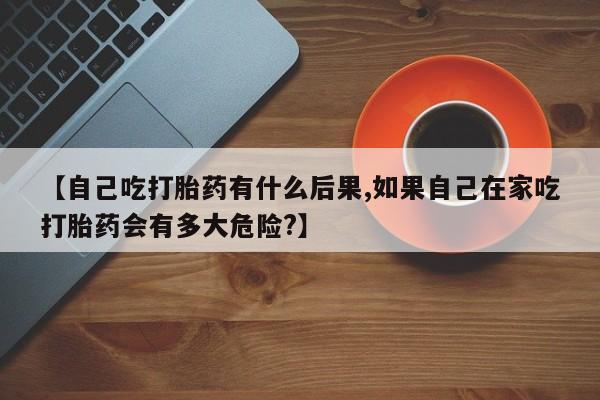 怀孕可以自己买药流吗【自己吃打胎药有什么后果,如果自己在家吃打胎药会有多大危险?】