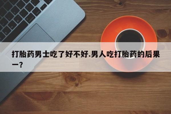 怀孕可以自己买药流吗打胎药男士吃了好不好.男人吃打胎药的后果一？