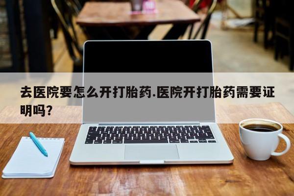 怀孕可以自己买药流吗去医院要怎么开打胎药.医院开打胎药需要证明吗？