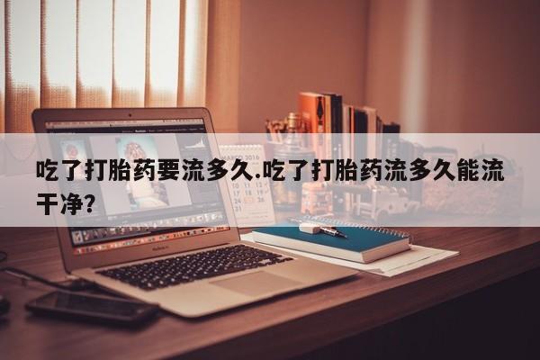 怀孕可以自己买药流吗吃了打胎药要流多久.吃了打胎药流多久能流干净？