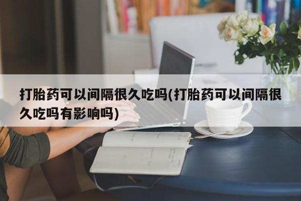 怀孕可以自己买药流吗打胎药可以间隔很久吃吗(打胎药可以间隔很久吃吗有影响吗)