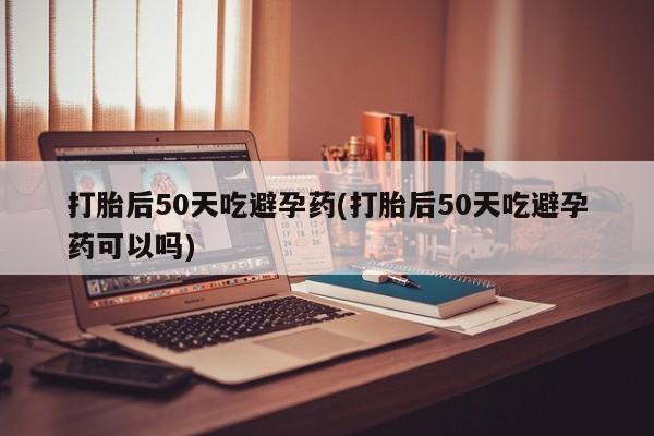 怀孕可以自己买药流吗打胎后50天吃避孕药(打胎后50天吃避孕药可以吗)
