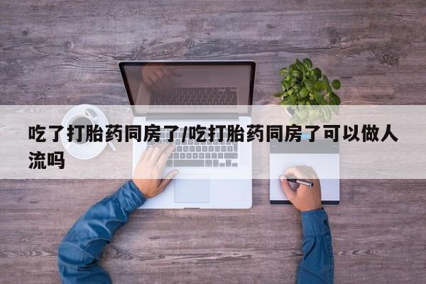 怀孕可以自己买药流吗吃了打胎药同房了/吃打胎药同房了可以做人流吗
