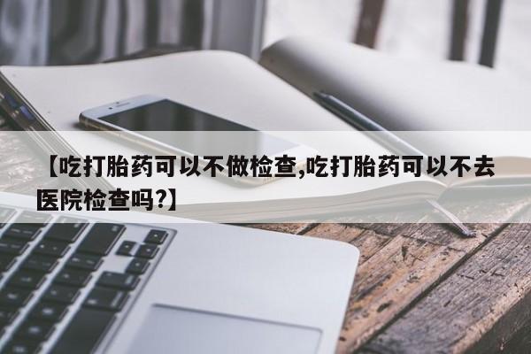 怀孕可以自己买药流吗【吃打胎药可以不做检查,吃打胎药可以不去医院检查吗?】
