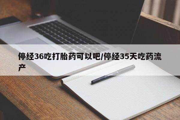 怀孕可以自己买药流吗停经36吃打胎药可以吧/停经35天吃药流产