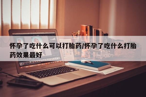 怀孕可以自己买药流吗怀孕了吃什么可以打胎药/怀孕了吃什么打胎药效果最好