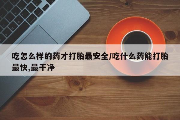 怀孕可以自己买药流吗吃怎么样的药才打胎最安全/吃什么药能打胎最快,最干净