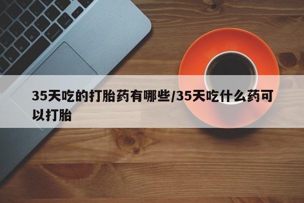 怀孕可以自己买药流吗35天吃的打胎药有哪些/35天吃什么药可以打胎