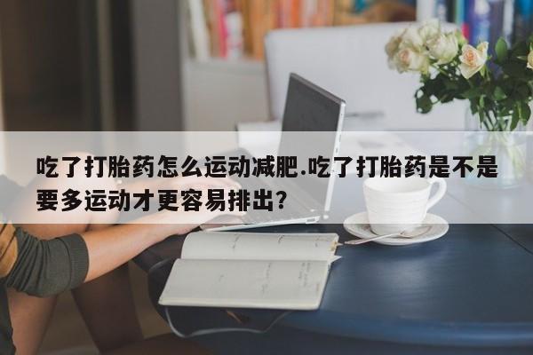 怀孕可以自己买药流吗吃了打胎药怎么运动减肥.吃了打胎药是不是要多运动才更容易排出？
