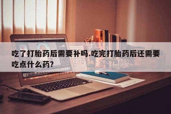 怀孕可以自己买药流吗吃了打胎药后需要补吗.吃完打胎药后还需要吃点什么药？