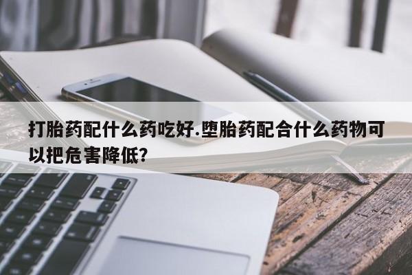 怀孕可以自己买药流吗打胎药配什么药吃好.堕胎药配合什么药物可以把危害降低？