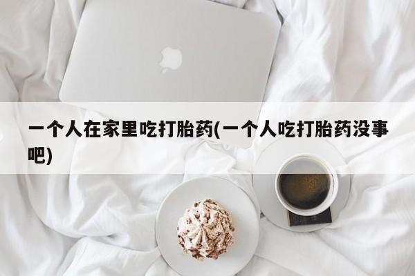 怀孕可以自己买药流吗一个人在家里吃打胎药(一个人吃打胎药没事吧)