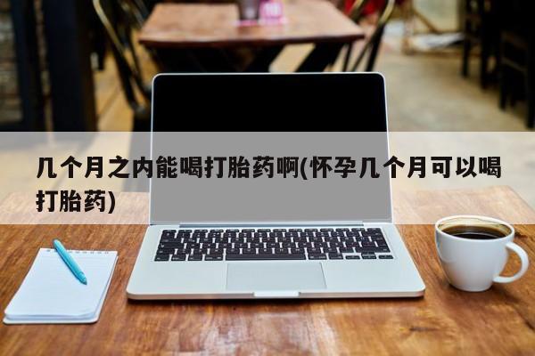 怀孕可以自己买药流吗几个月之内能喝打胎药啊(怀孕几个月可以喝打胎药)