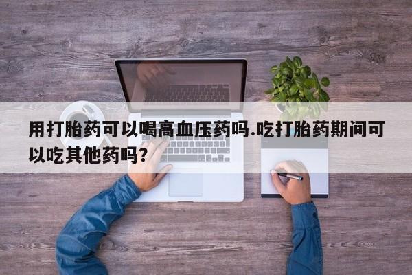怀孕可以自己买药流吗用打胎药可以喝高血压药吗.吃打胎药期间可以吃其他药吗？