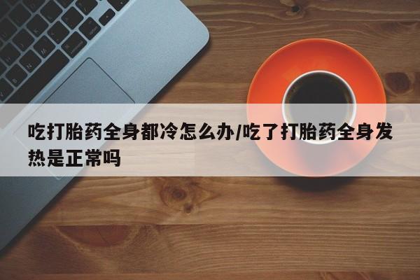 怀孕可以自己买药流吗吃打胎药全身都冷怎么办/吃了打胎药全身发热是正常吗