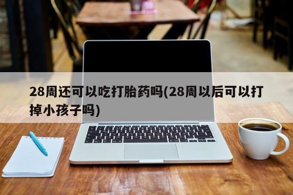 怀孕可以自己买药流吗28周还可以吃打胎药吗(28周以后可以打掉小孩子吗)