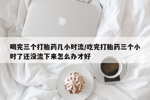 怀孕可以自己买药流吗喝完三个打胎药几小时流/吃完打胎药三个小时了还没流下来怎么办才好