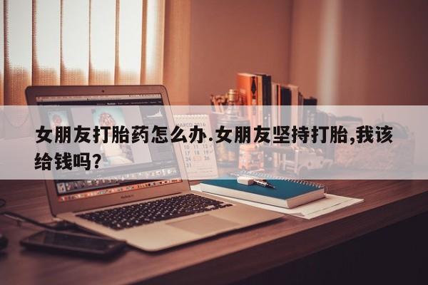 怀孕可以自己买药流吗女朋友打胎药怎么办.女朋友坚持打胎,我该给钱吗？