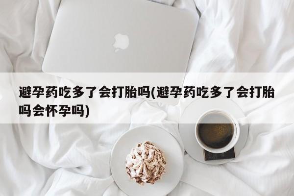 怀孕可以自己买药流吗避孕药吃多了会打胎吗(避孕药吃多了会打胎吗会怀孕吗)