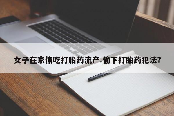 怀孕可以自己买药流吗女子在家偷吃打胎药流产.偷下打胎药犯法？
