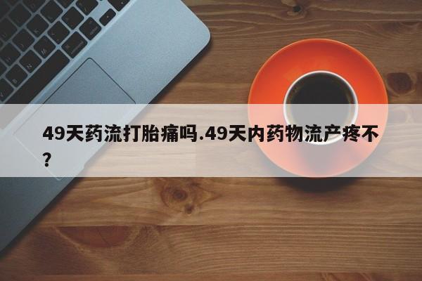 怀孕可以自己买药流吗49天药流打胎痛吗.49天内药物流产疼不？