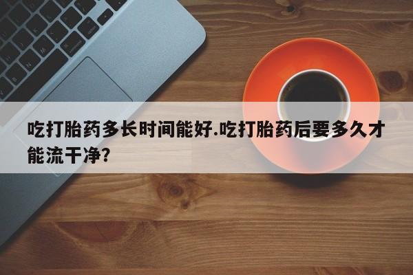 怀孕可以自己买药流吗吃打胎药多长时间能好.吃打胎药后要多久才能流干净？