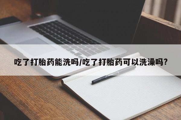 怀孕可以自己买药流吗吃了打胎药能洗吗/吃了打胎药可以洗澡吗?