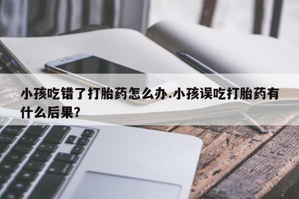 怀孕可以自己买药流吗小孩吃错了打胎药怎么办.小孩误吃打胎药有什么后果？