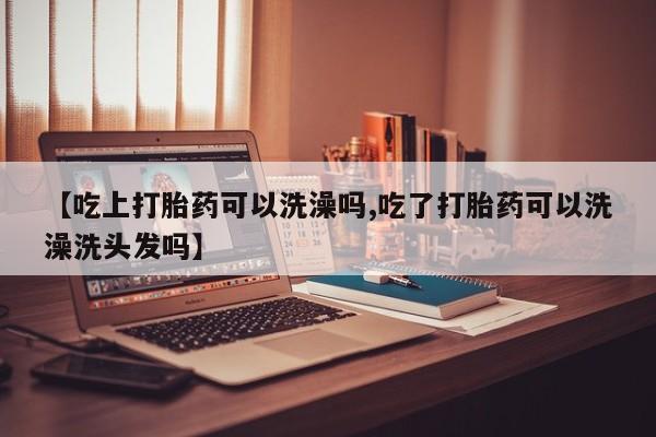 怀孕可以自己买药流吗【吃上打胎药可以洗澡吗,吃了打胎药可以洗澡洗头发吗】
